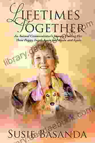 Lifetimes Together: An Animal Communicator S Journey Finding Her Three Puppy Angels Again And Again And Again